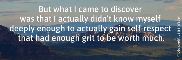 But what I came to discover was that I actually didn't know myself deeply enough to actually gain self-respect that had enough grit to be worth much. 